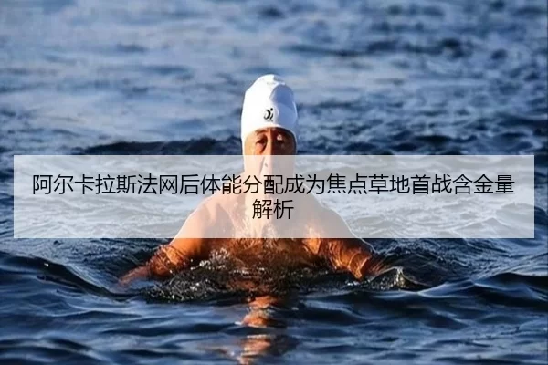 阿尔卡拉斯法网后体能分配成为焦点草地首战含金量解析