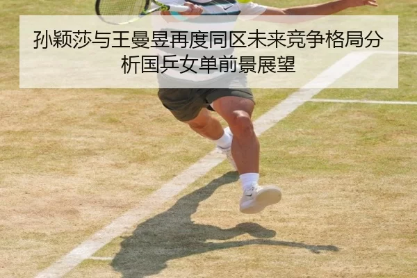 孙颖莎与王曼昱再度同区未来竞争格局分析国乒女单前景展望